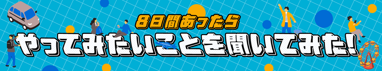 8日間あったらやってみたいことを聞いてみた！